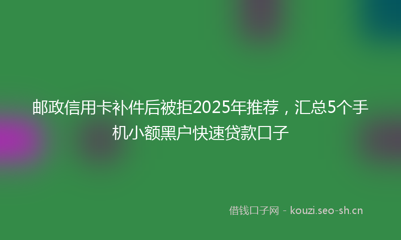 邮政信用卡补件后被拒2025年推荐，汇总5个手机小额黑户快速贷款口子