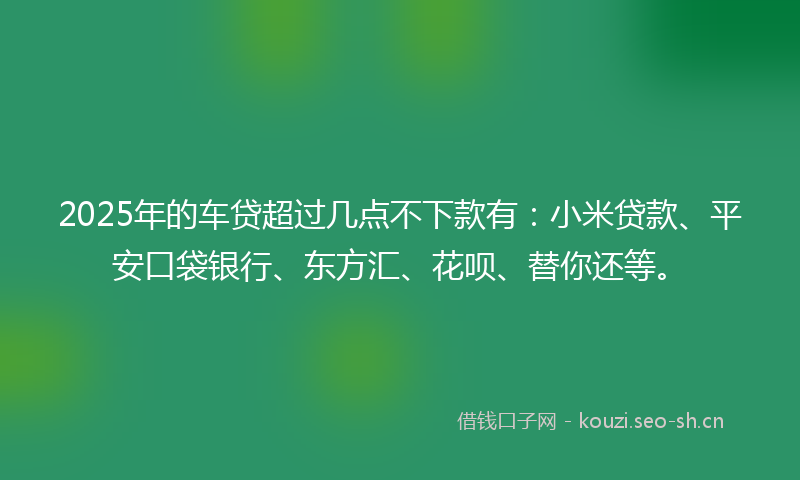 2025年的车贷超过几点不下款有：小米贷款、平安口袋银行、东方汇、花呗、替你还等。