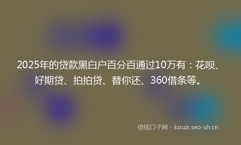 2025年的贷款黑白户百分百通过10万有:花呗、好期贷、拍拍贷、替你还、360借条等。