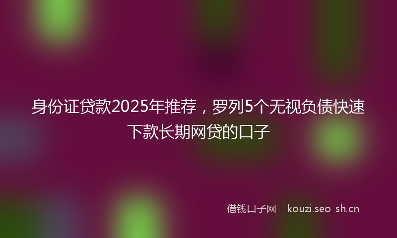 身份证贷款2025年推荐,罗列5个无视负债快速下款长期网贷的口子