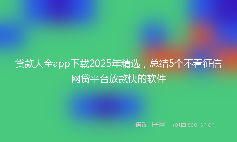 贷款大全app下载2025年精选，总结5个不看征信网贷平台放款快的软件