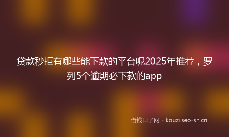 贷款秒拒有哪些能下款的平台呢2025年推荐，罗列5个逾期必下款的app