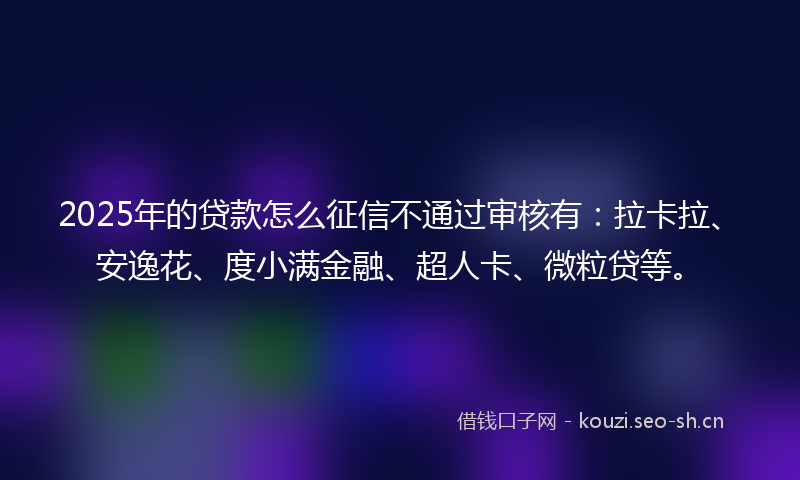 2025年的贷款怎么征信不通过审核有：拉卡拉、安逸花、度小满金融、超人卡、微粒贷等。