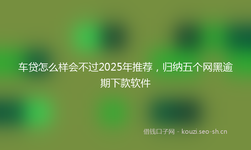 车贷怎么样会不过2025年推荐，归纳五个网黑逾期下款软件