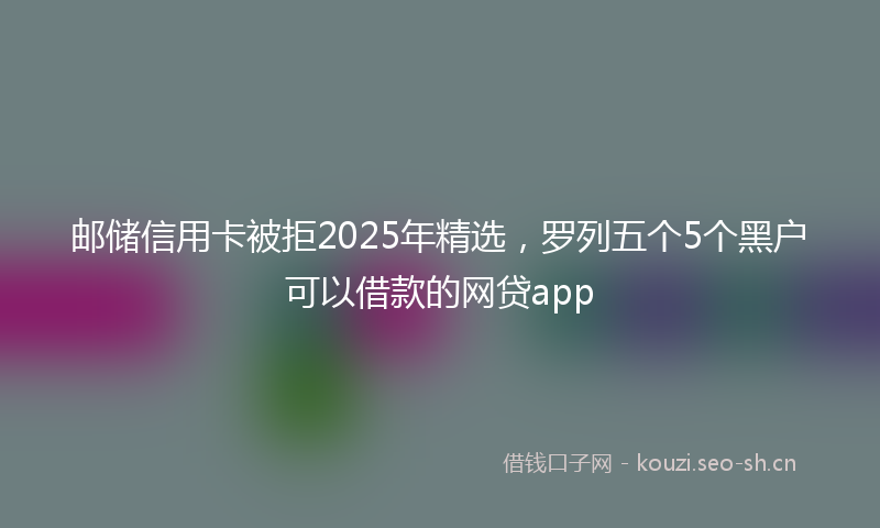 邮储信用卡被拒2025年精选，罗列五个5个黑户可以借款的网贷app