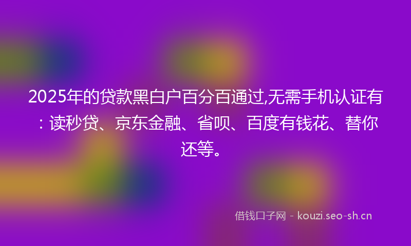 2025年的贷款黑白户百分百通过,无需手机认证有：读秒贷、京东金融、省呗、百度有钱花、替你还等。