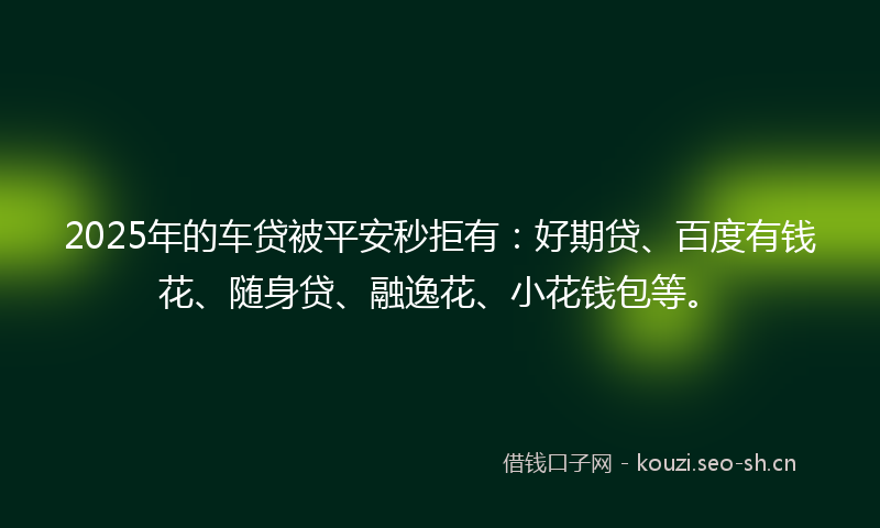 2025年的车贷被平安秒拒有：好期贷、百度有钱花、随身贷、融逸花、小花钱包等。