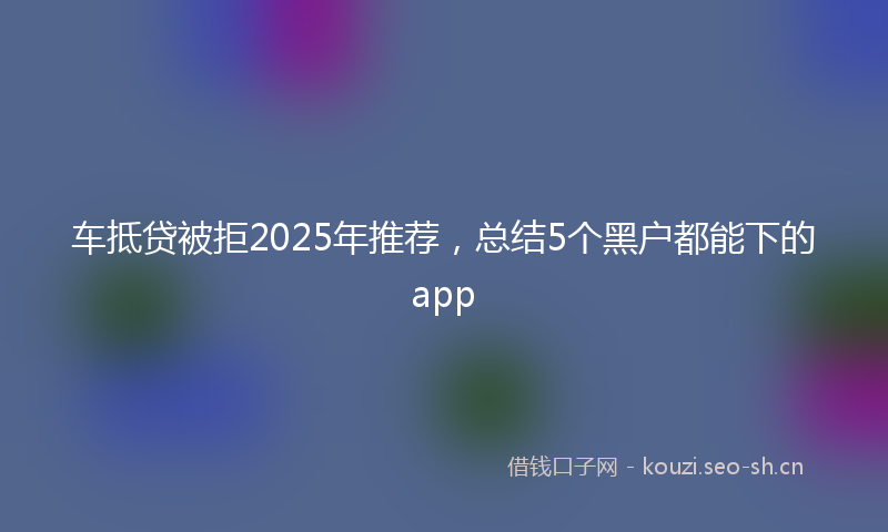 车抵贷被拒2025年推荐，总结5个黑户都能下的app