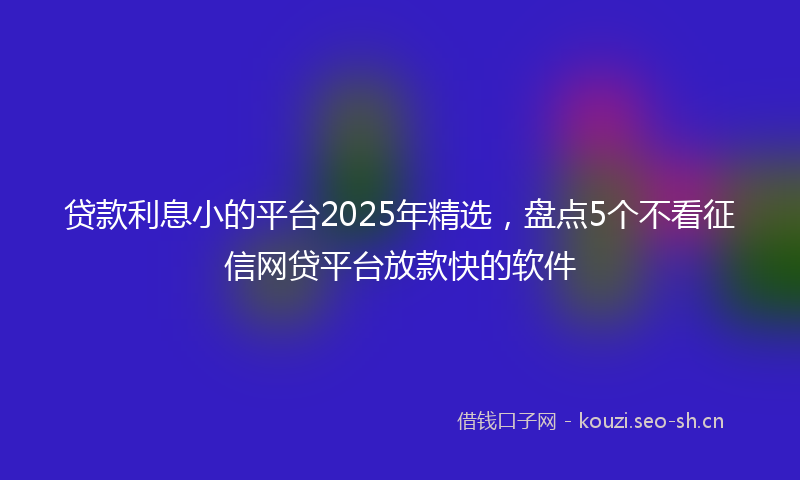 贷款利息小的平台2025年精选，盘点5个不看征信网贷平台放款快的软件