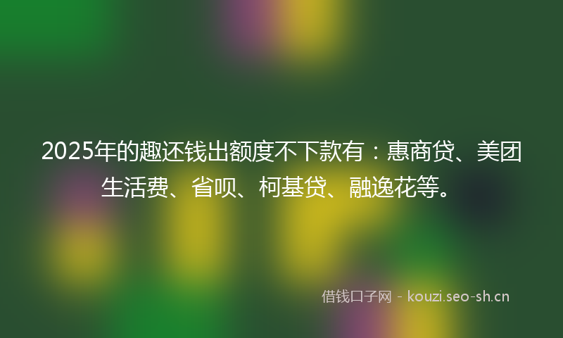 2025年的趣还钱出额度不下款有:惠商贷、美团生活费、省呗、柯基贷、融逸花等。
