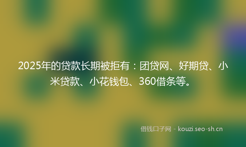 2025年的贷款长期被拒有：团贷网、好期贷、小米贷款、小花钱包、360借条等。