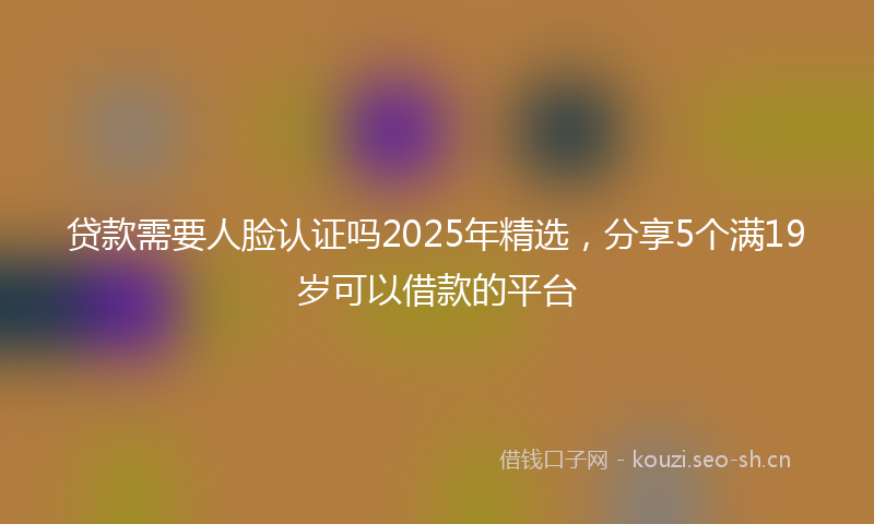 贷款需要人脸认证吗2025年精选，分享5个满19岁可以借款的平台