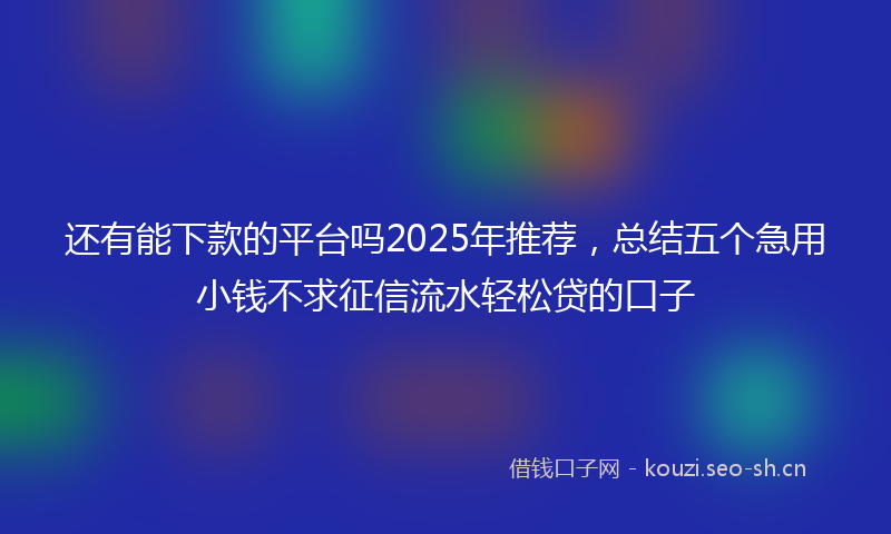 还有能下款的平台吗2025年推荐，总结五个急用小钱不求征信流水轻松贷的口子