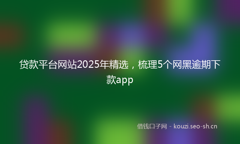 贷款平台网站2025年精选，梳理5个网黑逾期下款app