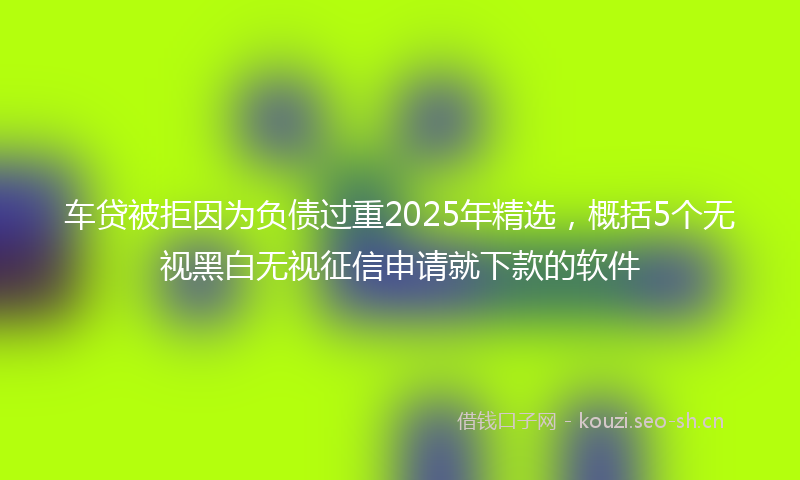 车贷被拒因为负债过重2025年精选,概括5个无视黑白无视征信申请就下款的软件