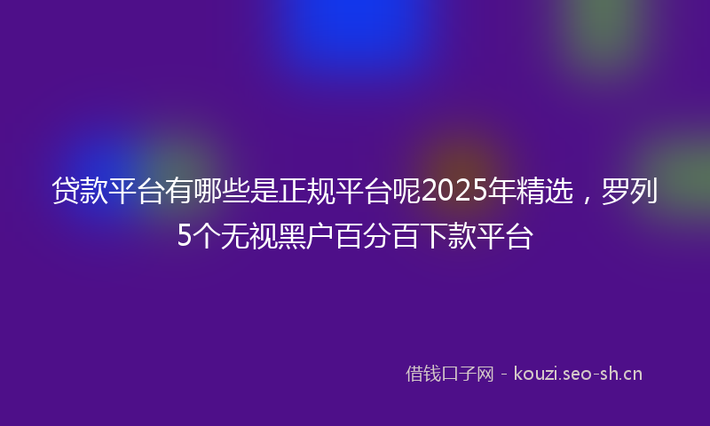 贷款平台有哪些是正规平台呢2025年精选，罗列5个无视黑户百分百下款平台