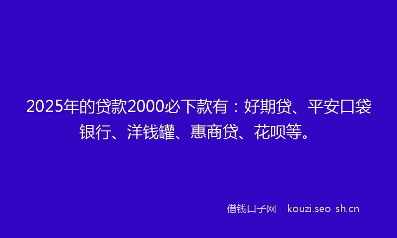 2025年的贷款2000必下款有：好期贷、平安口袋银行、洋钱罐、惠商贷、花呗等。