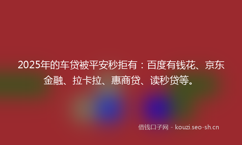 2025年的车贷被平安秒拒有：百度有钱花、京东金融、拉卡拉、惠商贷、读秒贷等。
