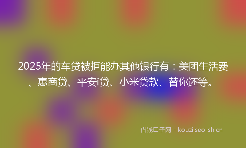 2025年的车贷被拒能办其他银行有:美团生活费、惠商贷、平安i贷、小米贷款、替你还等。