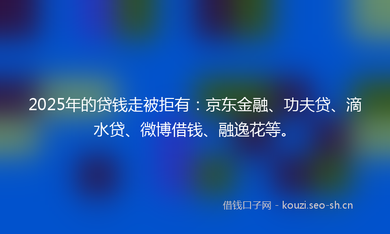 2025年的贷钱走被拒有：京东金融、功夫贷、滴水贷、微博借钱、融逸花等。