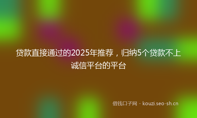 贷款直接通过的2025年推荐，归纳5个贷款不上诚信平台的平台