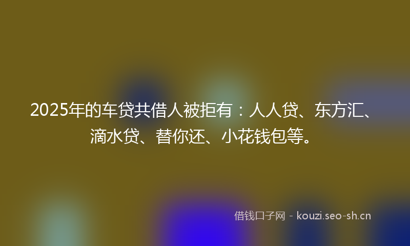 2025年的车贷共借人被拒有：人人贷、东方汇、滴水贷、替你还、小花钱包等。