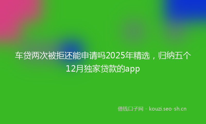 车贷两次被拒还能申请吗2025年精选，归纳五个12月独家贷款的app