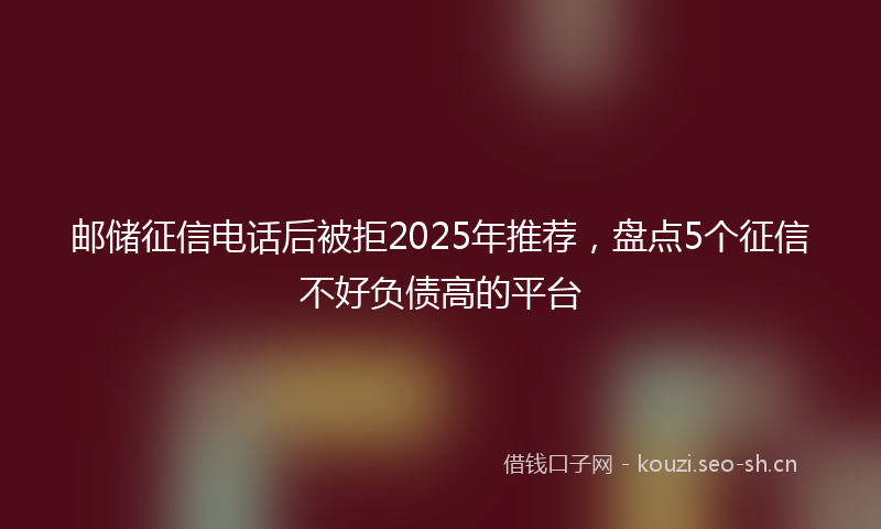 邮储征信电话后被拒2025年推荐，盘点5个征信不好负债高的平台