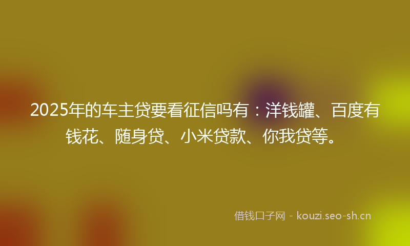 2025年的车主贷要看征信吗有：洋钱罐、百度有钱花、随身贷、小米贷款、你我贷等。