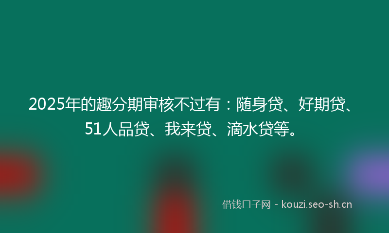 2025年的趣分期审核不过有：随身贷、好期贷、51人品贷、我来贷、滴水贷等。