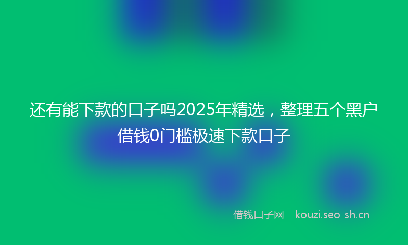 还有能下款的口子吗2025年精选，整理五个黑户借钱0门槛极速下款口子