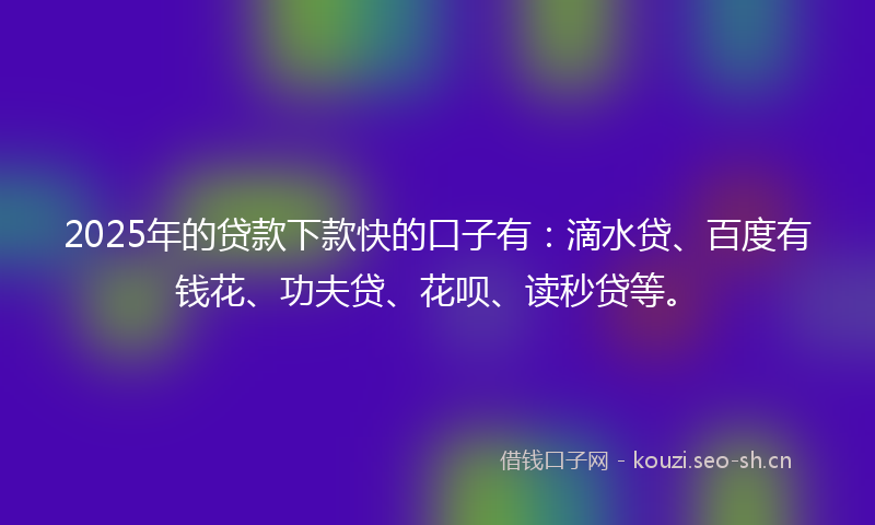 2025年的贷款下款快的口子有：滴水贷、百度有钱花、功夫贷、花呗、读秒贷等。