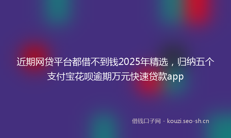 近期网贷平台都借不到钱2025年精选，归纳五个支付宝花呗逾期万元快速贷款app