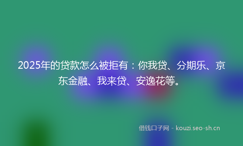 2025年的贷款怎么被拒有：你我贷、分期乐、京东金融、我来贷、安逸花等。