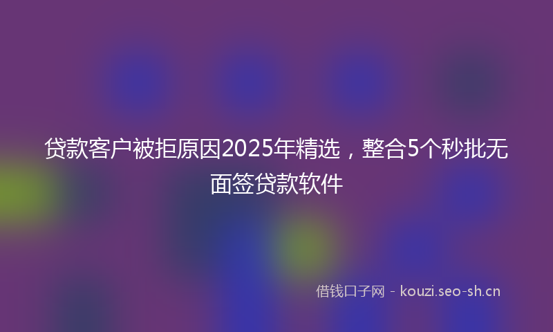 贷款客户被拒原因2025年精选，整合5个秒批无面签贷款软件