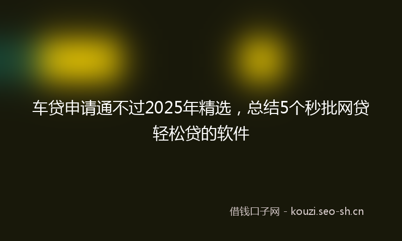 车贷申请通不过2025年精选，总结5个秒批网贷轻松贷的软件