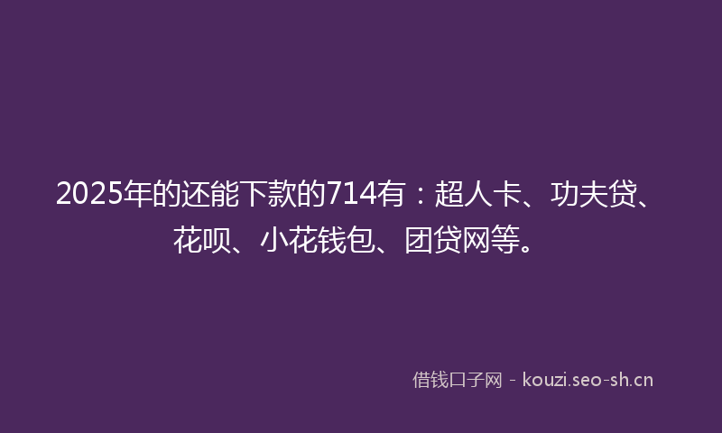 2025年的还能下款的714有：超人卡、功夫贷、花呗、小花钱包、团贷网等。