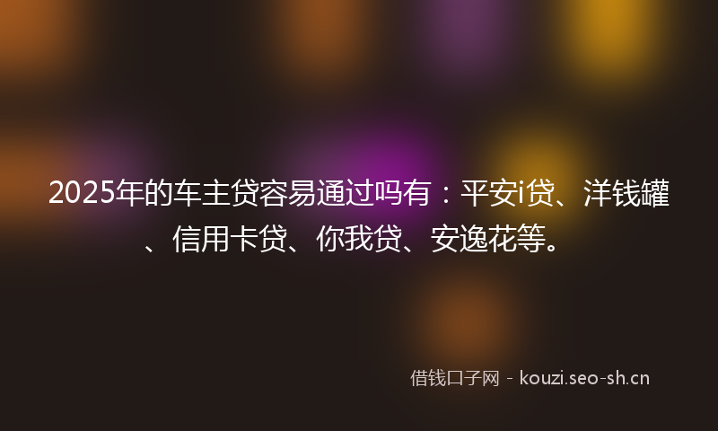 2025年的车主贷容易通过吗有:平安i贷、洋钱罐、信用卡贷、你我贷、安逸花等。