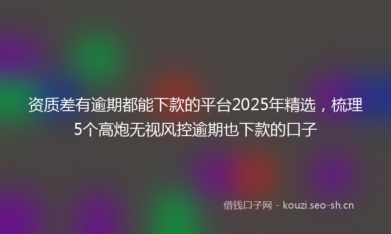 资质差有逾期都能下款的平台2025年精选,梳理5个高炮无视风控逾期也下款的口子
