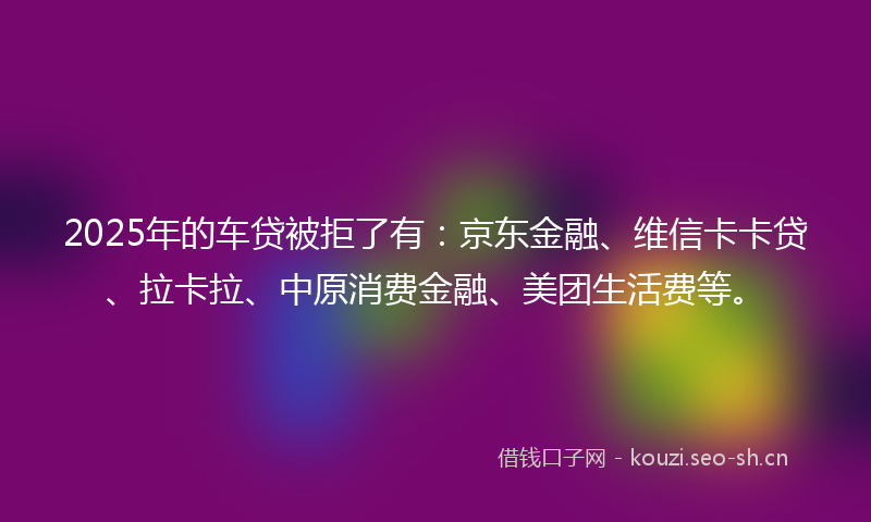 2025年的车贷被拒了有：京东金融、维信卡卡贷、拉卡拉、中原消费金融、美团生活费等。