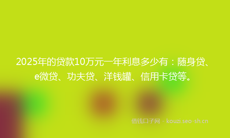 2025年的贷款10万元一年利息多少有：随身贷、e微贷、功夫贷、洋钱罐、信用卡贷等。