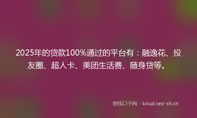 2025年的贷款100%通过的平台有：融逸花、投友圈、超人卡、美团生活费、随身贷等。