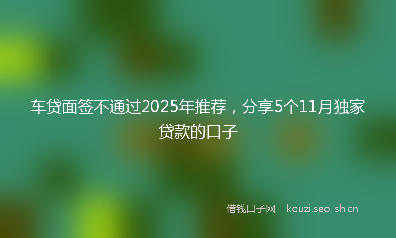 车贷面签不通过2025年推荐,分享5个11月独家贷款的口子