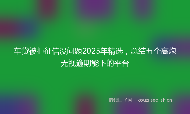 车贷被拒征信没问题2025年精选,总结五个高炮无视逾期能下的平台