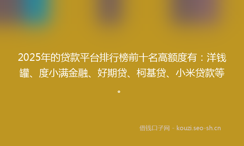 2025年的贷款平台排行榜前十名高额度有：洋钱罐、度小满金融、好期贷、柯基贷、小米贷款等。