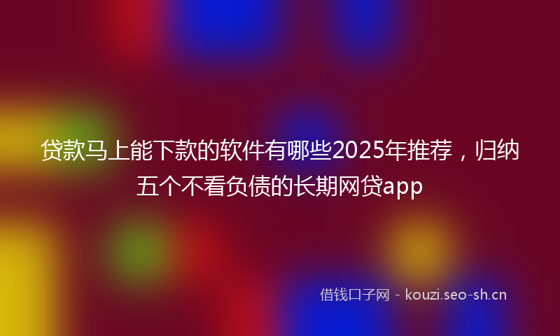 贷款马上能下款的软件有哪些2025年推荐,归纳五个不看负债的长期网贷app