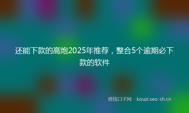 还能下款的高炮2025年推荐，整合5个逾期必下款的软件