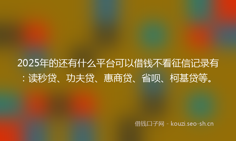 2025年的还有什么平台可以借钱不看征信记录有：读秒贷、功夫贷、惠商贷、省呗、柯基贷等。