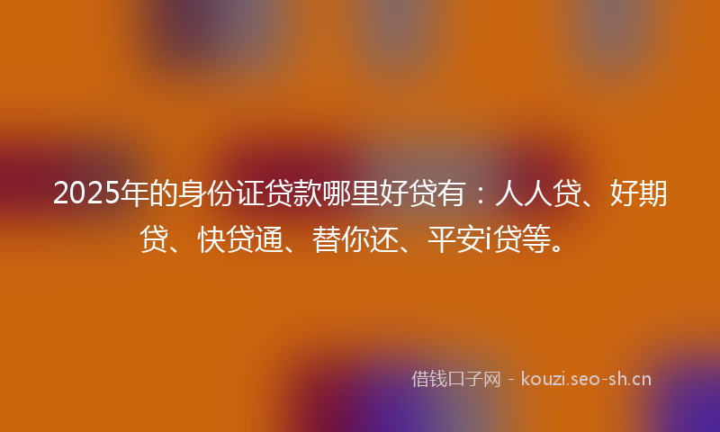 2025年的身份证贷款哪里好贷有：人人贷、好期贷、快贷通、替你还、平安i贷等。
