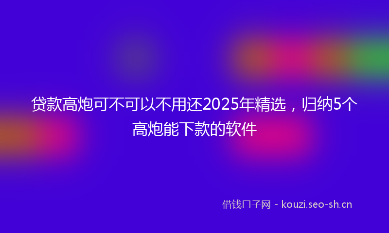 贷款高炮可不可以不用还2025年精选，归纳5个高炮能下款的软件